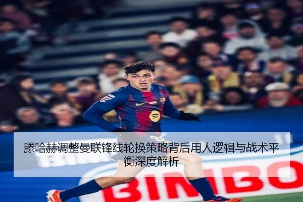滕哈赫调整曼联锋线轮换策略背后用人逻辑与战术平衡深度解析