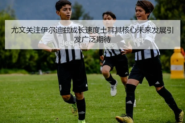尤文关注伊尔迪兹成长速度土耳其核心未来发展引发广泛期待