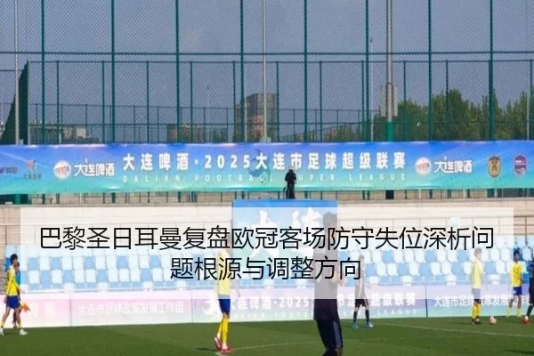 巴黎圣日耳曼复盘欧冠客场防守失位深析问题根源与调整方向 - okooo