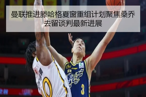 曼联推进滕哈格夏窗重组计划聚焦桑乔去留谈判最新进展