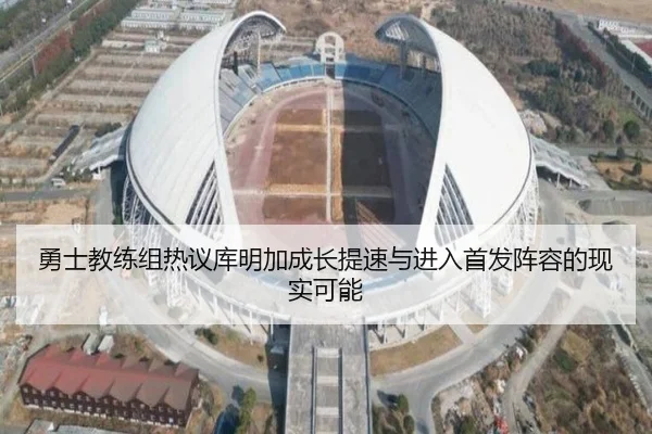 勇士教练组热议库明加成长提速与进入首发阵容的现实可能
