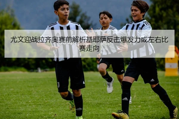 尤文迎战拉齐奥赛前解析基耶萨反击爆发力或左右比赛走向