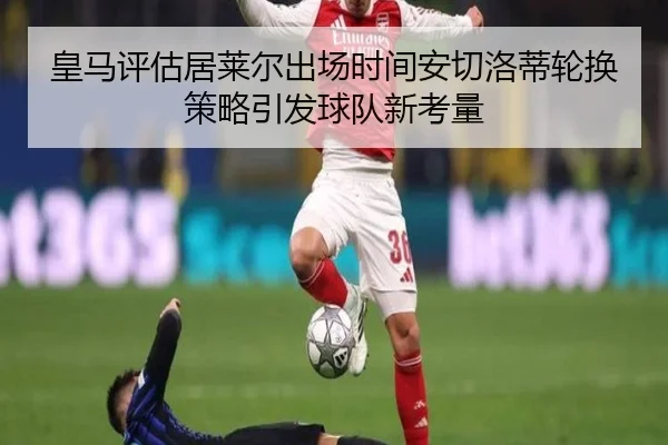 皇马评估居莱尔出场时间安切洛蒂轮换策略引发球队新考量 - okooo